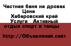 Частная баня на дровах › Цена ­ 700 - Хабаровский край Услуги » Активный отдых,спорт и танцы   